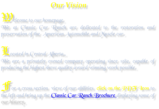 Our Vision Welcome to our homepage, We at Classic Car Ranch are dedicated to the restoration and preservation of the  American Automobile and Muscle car.  Located in Central Alberta.. We are a privately owned company operating since 1982, capable of producing the highest show quality award winning work possible.  For a cross section  view of our abilities  click on the PDF Icon to the left and bring up the Classic Car Ranch Brochure displaying some of our history.